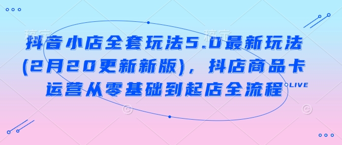 抖音小店全套玩法5.0最新玩法(2月20更新新版)，抖店商品卡运营从零基础到起店全流程-资源云