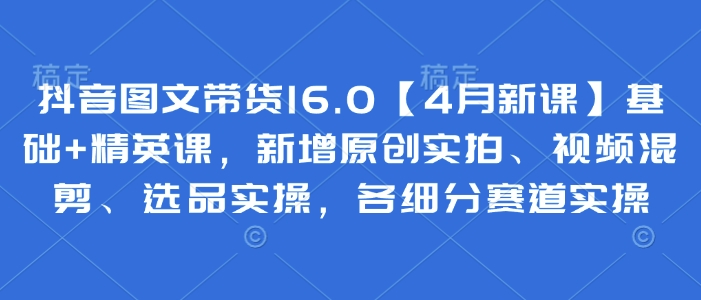 抖音图文带货16.0【4月新课】基础+精英课，新增原创实拍、视频混剪、选品实操，各细分赛道实操-资源云
