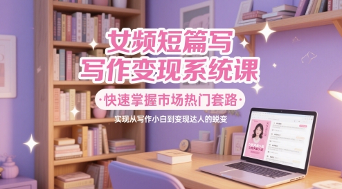 女频短篇写作变现系统课，快速掌握市场热门套路，实现从写作小白到变现达人的蜕变-资源云