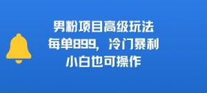 男粉项目高级玩法,每单899,冷门暴利,小白也可操作-资源云
