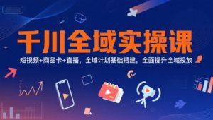 千川全域实操课,短视频+商品卡+直播,全域计划基础搭建,全面提升全域投放-资源云