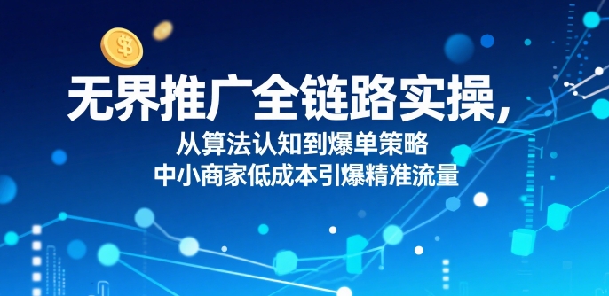 ​无界推广全链路实操，从算法认知到爆单策略，中小商家低成本引爆精准流量-资源云