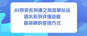 AI带货系列课之高客单玩法，酒水系列，详细流程，最简单的变现方式-资源云
