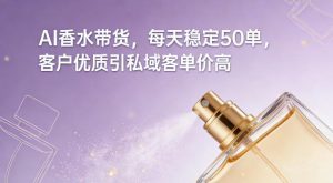AI香水带货，每天稳定50单，客户优质引私域客单价高-资源云