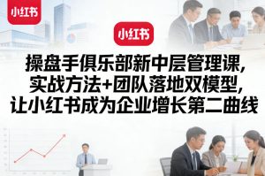 操盘手俱乐部新中层管理课，实战方法+团队落地双模型，让小红书成为企业增长第二曲线-资源云